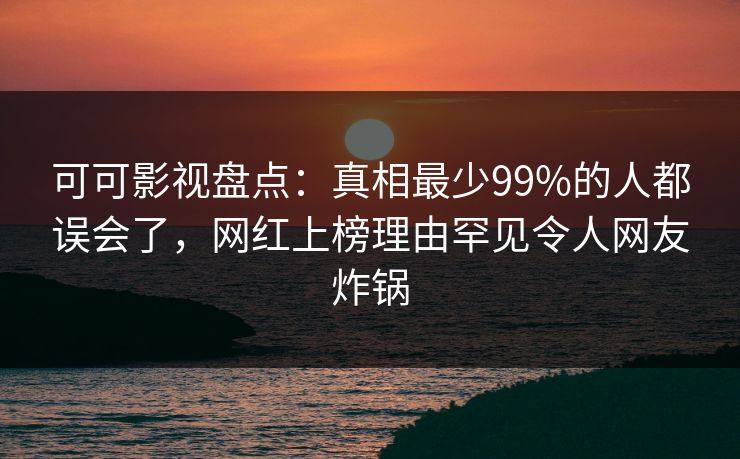 可可影视盘点:真相最少99%的人都误会了,网红上榜理由罕见令人网友炸锅