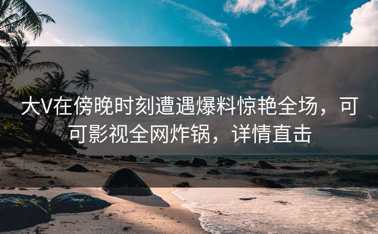 大V在傍晚时刻遭遇爆料惊艳全场，可可影视全网炸锅，详情直击