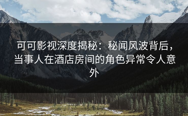 可可影视深度揭秘：秘闻风波背后，当事人在酒店房间的角色异常令人意外