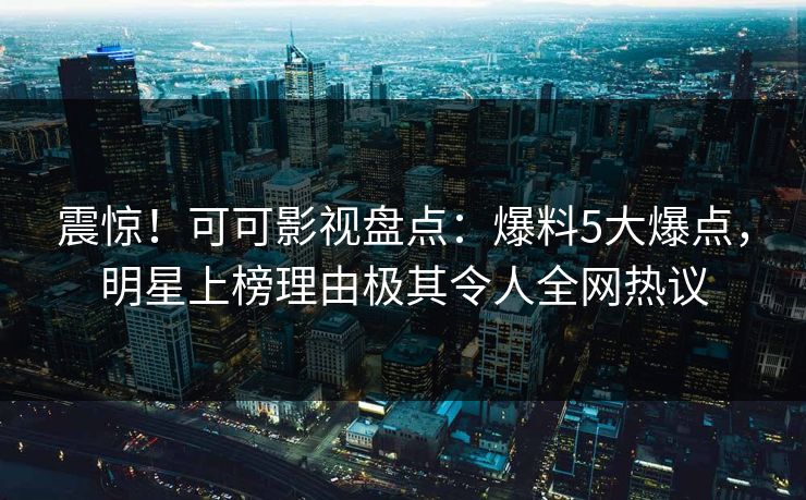 震惊！可可影视盘点：爆料5大爆点，明星上榜理由极其令人全网热议