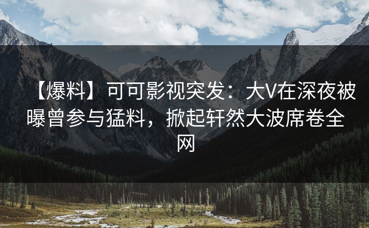 【爆料】可可影视突发：大V在深夜被曝曾参与猛料，掀起轩然大波席卷全网