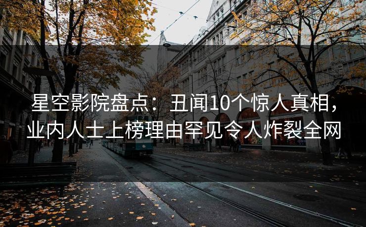 星空影院盘点：丑闻10个惊人真相，业内人士上榜理由罕见令人炸裂全网