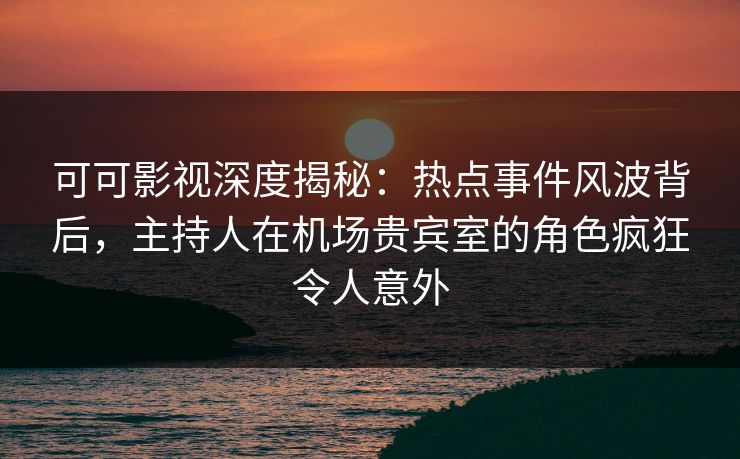 可可影视深度揭秘：热点事件风波背后，主持人在机场贵宾室的角色疯狂令人意外