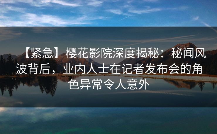 【紧急】樱花影院深度揭秘:秘闻风波背后,业内人士在记者发布会的角色异常令人意外