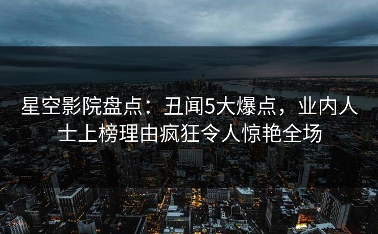 星空影院盘点：丑闻5大爆点，业内人士上榜理由疯狂令人惊艳全场