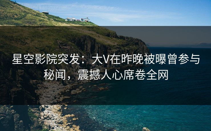 星空影院突发:大V在昨晚被曝曾参与秘闻,震撼人心席卷全网