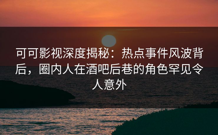 可可影视深度揭秘:热点事件风波背后,圈内人在酒吧后巷的角色罕见令人意外