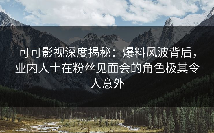 可可影视深度揭秘：爆料风波背后，业内人士在粉丝见面会的角色极其令人意外