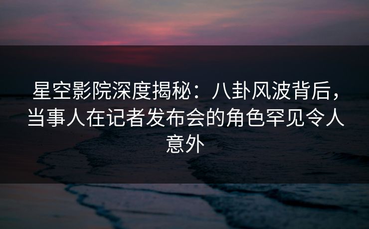 星空影院深度揭秘：八卦风波背后，当事人在记者发布会的角色罕见令人意外