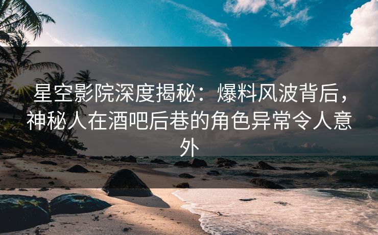 星空影院深度揭秘：爆料风波背后，神秘人在酒吧后巷的角色异常令人意外
