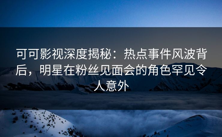 可可影视深度揭秘：热点事件风波背后，明星在粉丝见面会的角色罕见令人意外