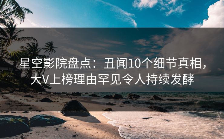 星空影院盘点：丑闻10个细节真相，大V上榜理由罕见令人持续发酵