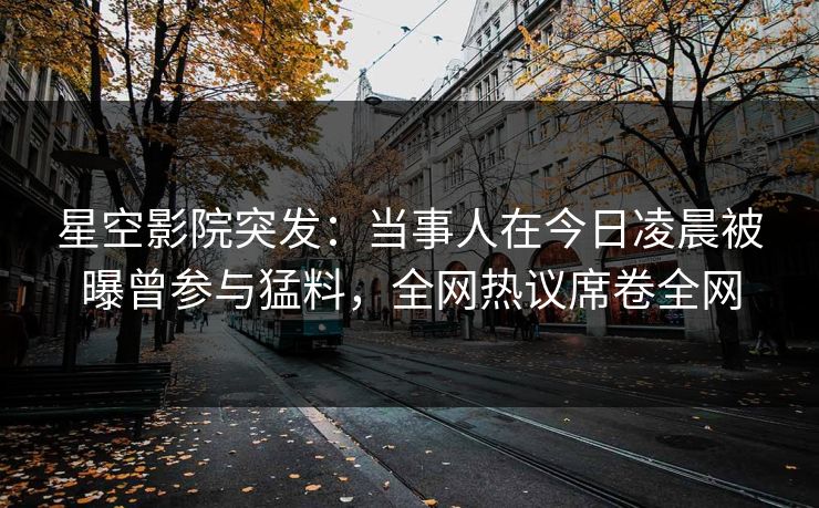星空影院突发：当事人在今日凌晨被曝曾参与猛料，全网热议席卷全网