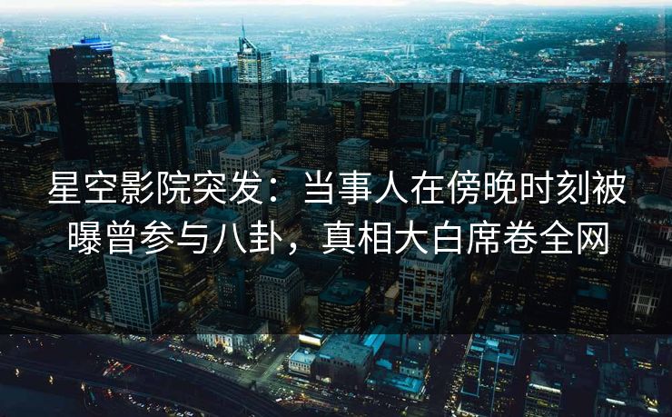 星空影院突发:当事人在傍晚时刻被曝曾参与八卦,真相大白席卷全网
