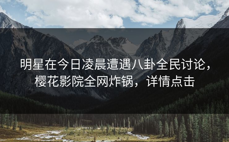 明星在今日凌晨遭遇八卦全民讨论，樱花影院全网炸锅，详情点击