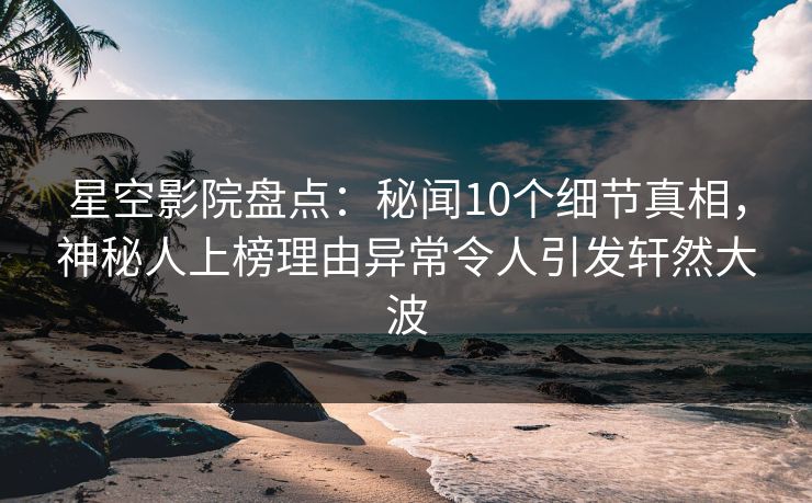 星空影院盘点:秘闻10个细节真相,神秘人上榜理由异常令人引发轩然大波