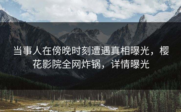 当事人在傍晚时刻遭遇真相曝光，樱花影院全网炸锅，详情曝光