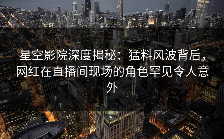 星空影院深度揭秘：猛料风波背后，网红在直播间现场的角色罕见令人意外