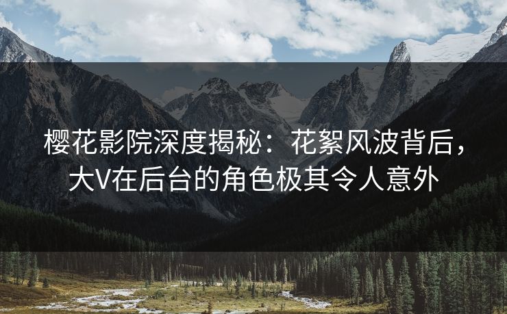 樱花影院深度揭秘：花絮风波背后，大V在后台的角色极其令人意外