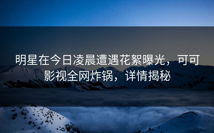 明星在今日凌晨遭遇花絮曝光，可可影视全网炸锅，详情揭秘