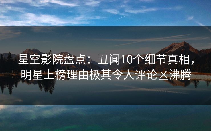 星空影院盘点:丑闻10个细节真相,明星上榜理由极其令人评论区沸腾