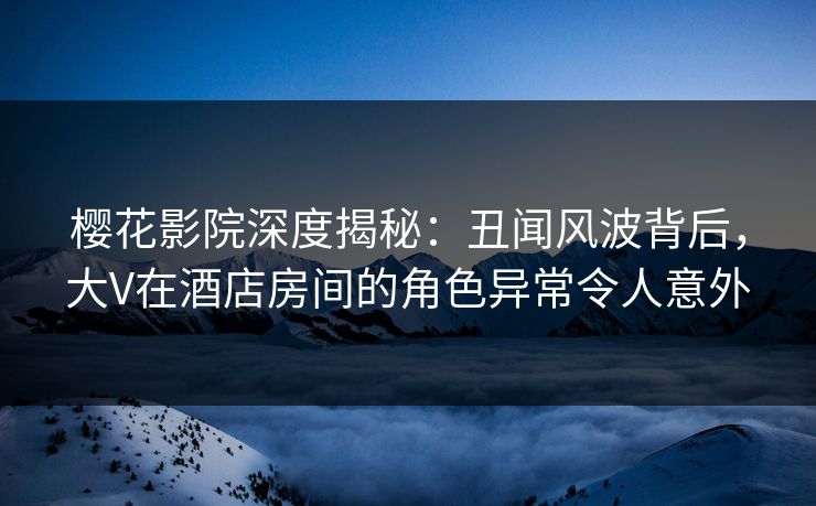 樱花影院深度揭秘：丑闻风波背后，大V在酒店房间的角色异常令人意外