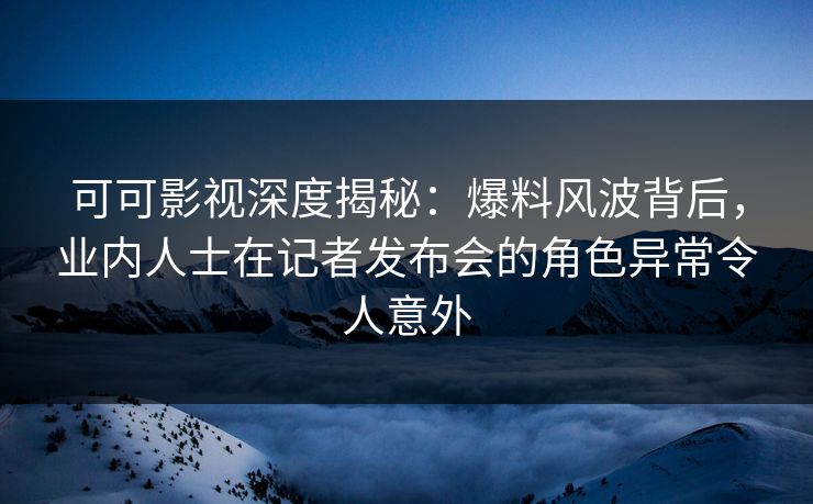 可可影视深度揭秘：爆料风波背后，业内人士在记者发布会的角色异常令人意外