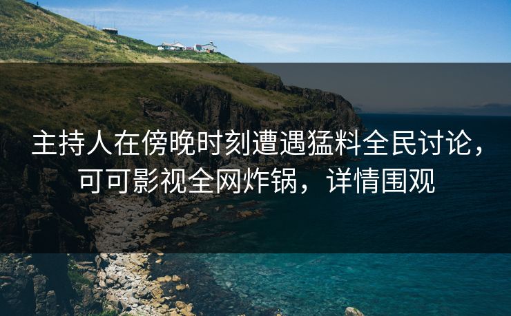 主持人在傍晚时刻遭遇猛料全民讨论，可可影视全网炸锅，详情围观