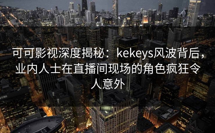 可可影视深度揭秘：kekeys风波背后，业内人士在直播间现场的角色疯狂令人意外