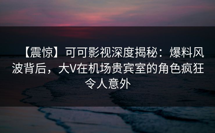 【震惊】可可影视深度揭秘：爆料风波背后，大V在机场贵宾室的角色疯狂令人意外