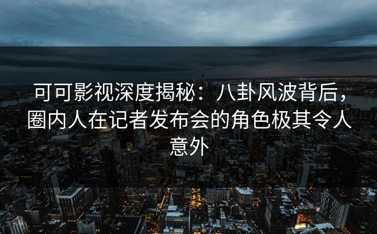可可影视深度揭秘：八卦风波背后，圈内人在记者发布会的角色极其令人意外