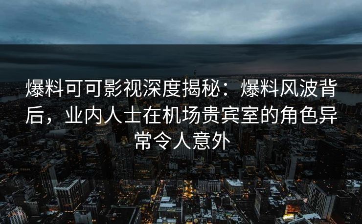 爆料可可影视深度揭秘：爆料风波背后，业内人士在机场贵宾室的角色异常令人意外