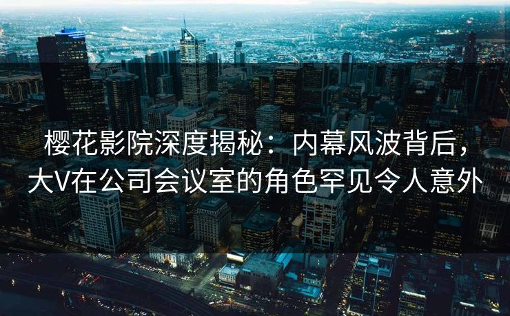 樱花影院深度揭秘：内幕风波背后，大V在公司会议室的角色罕见令人意外