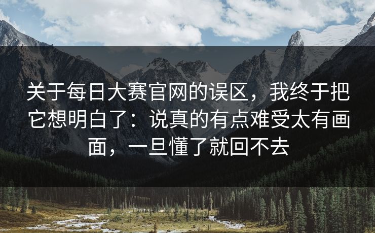关于每日大赛官网的误区，我终于把它想明白了：说真的有点难受太有画面，一旦懂了就回不去