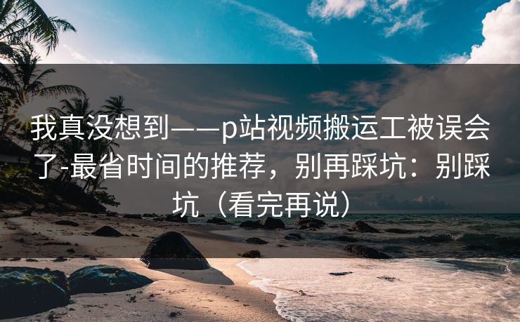 我真没想到——p站视频搬运工被误会了-最省时间的推荐，别再踩坑：别踩坑（看完再说）