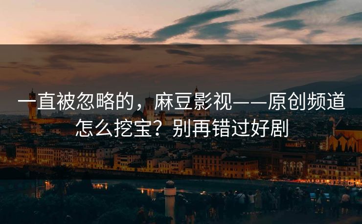 一直被忽略的，麻豆影视——原创频道怎么挖宝？别再错过好剧