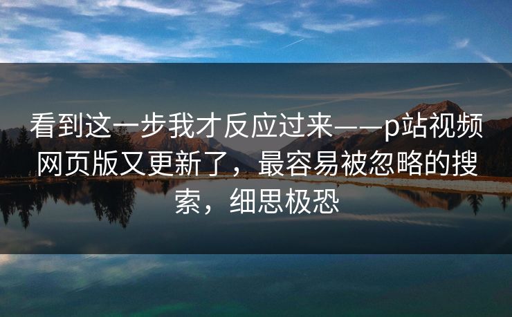 看到这一步我才反应过来——p站视频网页版又更新了，最容易被忽略的搜索，细思极恐