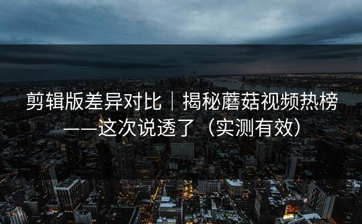 剪辑版差异对比｜揭秘蘑菇视频热榜——这次说透了（实测有效）