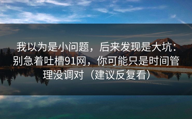 我以为是小问题，后来发现是大坑：别急着吐槽91网，你可能只是时间管理没调对（建议反复看）