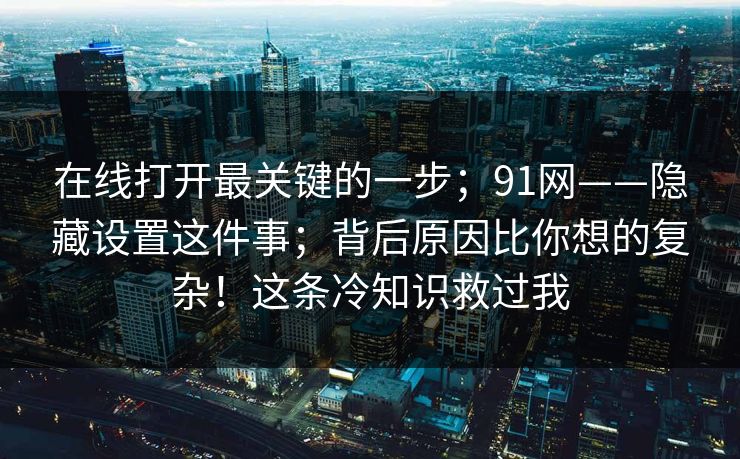 在线打开最关键的一步;91网——隐藏设置这件事;背后原因比你想的复杂!这条冷知识救过我 在线打开最关键的一步;91网——隐藏设置这件事;背后原因比你想的复杂!这条冷知识救过我