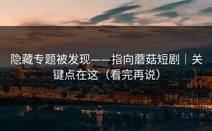 隐藏专题被发现——指向蘑菇短剧｜关键点在这（看完再说）