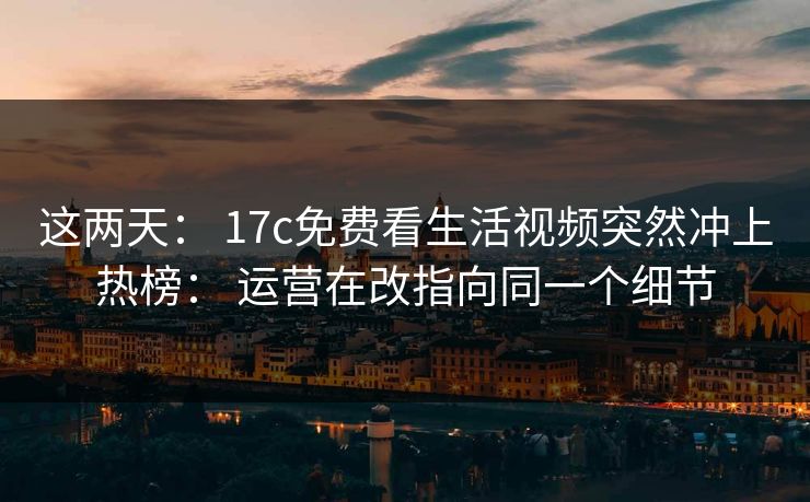 这两天： 17c免费看生活视频突然冲上热榜： 运营在改指向同一个细节
