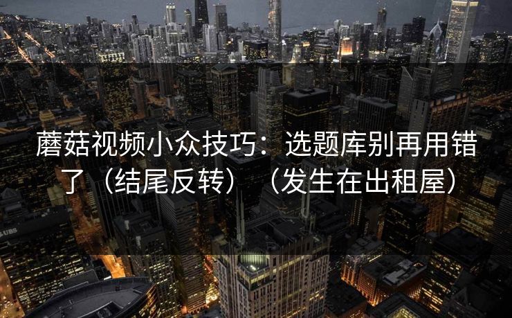 蘑菇视频小众技巧：选题库别再用错了（结尾反转）（发生在出租屋）