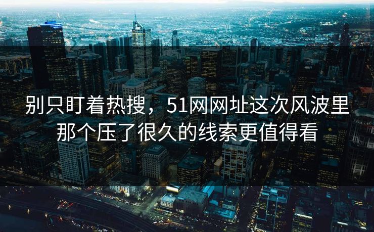 别只盯着热搜，51网网址这次风波里那个压了很久的线索更值得看