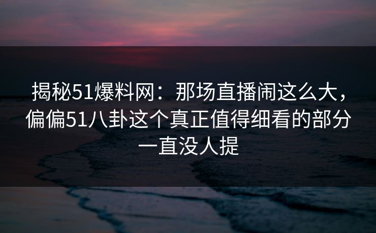 揭秘51爆料网：那场直播闹这么大，偏偏51八卦这个真正值得细看的部分一直没人提